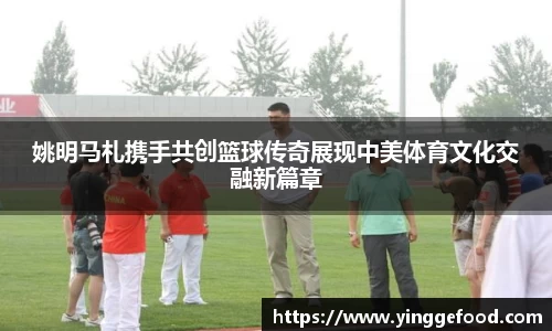 姚明马札携手共创篮球传奇展现中美体育文化交融新篇章